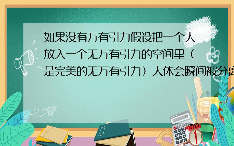 如果没有万有引力假设把一个人放入一个无万有引力的空间里（是完美的无万有引力）人体会瞬间被分离成分子或许是原子所有物体是由万有引力而组成 无则成一片“散沙”可以这么解释吧