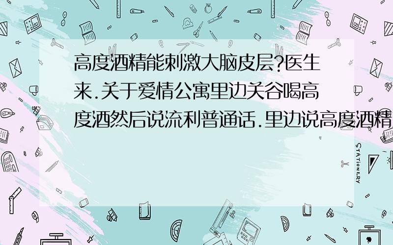 高度酒精能刺激大脑皮层?医生来.关于爱情公寓里边关谷喝高度酒然后说流利普通话.里边说高度酒精刺激大脑皮层.那比如聋哑人如果饮用高度酒会不会开口说话?我姐姐属于那种半聋半哑的