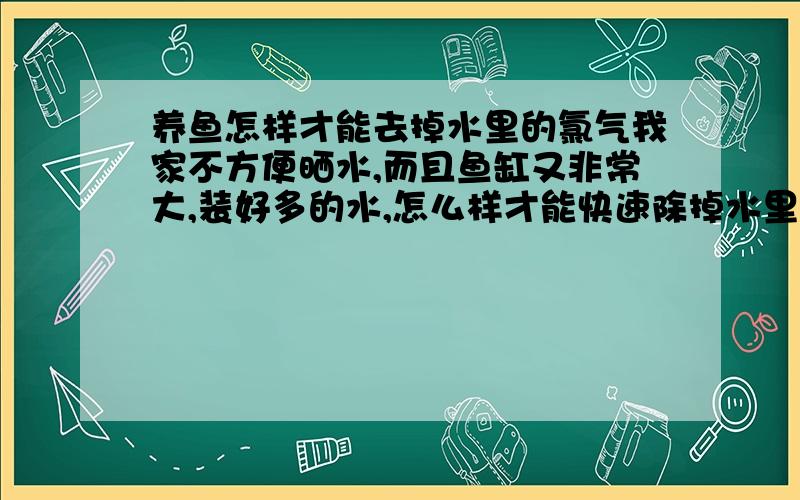 养鱼怎样才能去掉水里的氯气我家不方便晒水,而且鱼缸又非常大,装好多的水,怎么样才能快速除掉水里的氯气呀?