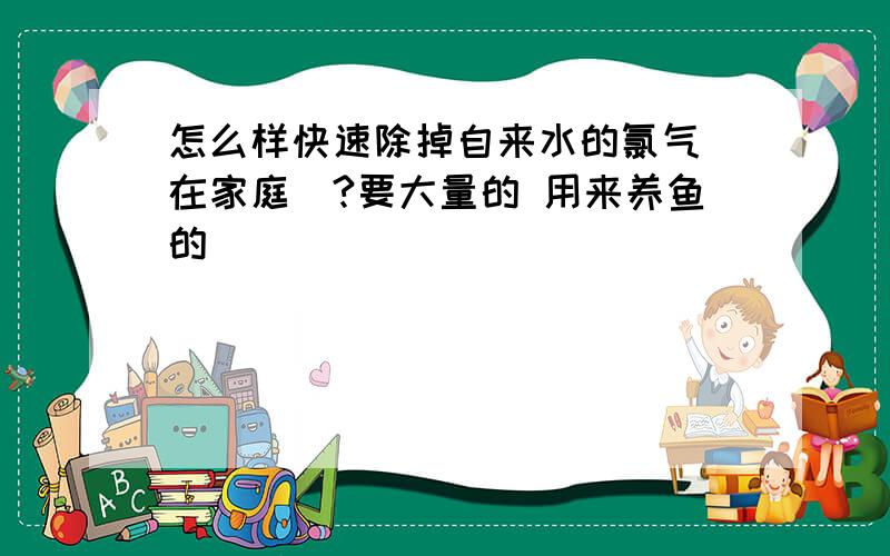 怎么样快速除掉自来水的氯气（在家庭）?要大量的 用来养鱼的