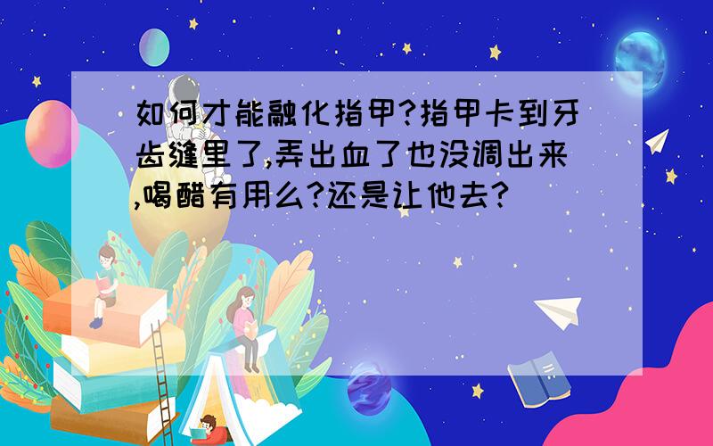 如何才能融化指甲?指甲卡到牙齿缝里了,弄出血了也没调出来,喝醋有用么?还是让他去?