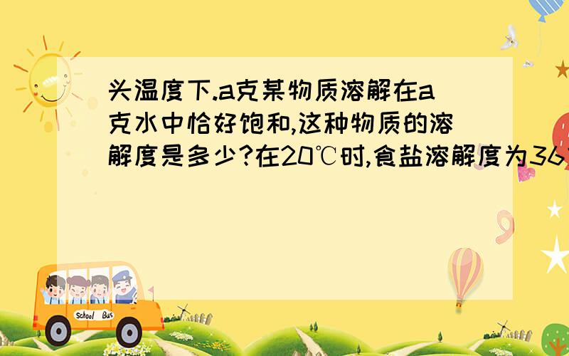 头温度下.a克某物质溶解在a克水中恰好饱和,这种物质的溶解度是多少?在20℃时,食盐溶解度为36克,现有20℃时食盐溶液100克,其中已溶解食盐20克,问此溶液是否饱和?如果不饱和,可以采取什么方