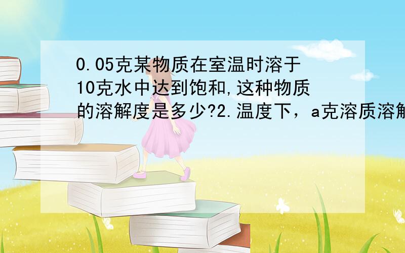 0.05克某物质在室温时溶于10克水中达到饱和,这种物质的溶解度是多少?2.温度下，a克溶质溶解在a克水中恰好饱和，则此溶质在该温度下的溶解度为？