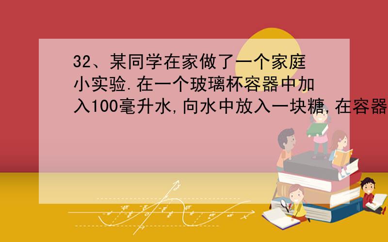 32、某同学在家做了一个家庭小实验.在一个玻璃杯容器中加入100毫升水,向水中放入一块糖,在容器外壁沿液面划一条水平线,过一会儿发现糖溶解了,液面比原来的水平线降低了.通过这一现象,