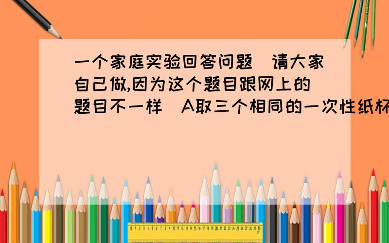 一个家庭实验回答问题（请大家自己做,因为这个题目跟网上的题目不一样）A取三个相同的一次性纸杯,分别加入同样多的水.b纸杯1中加入一小勺盐（大概5克）,充分搅拌,纸杯2中加入两勺盐,