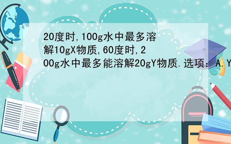 20度时,100g水中最多溶解10gX物质,60度时,200g水中最多能溶解20gY物质.选项：A.Y比X更易溶于水 B.X比Y更溶于水 C.X和Y的溶解度相等 D.X比Y的溶解度大小关系无法确定