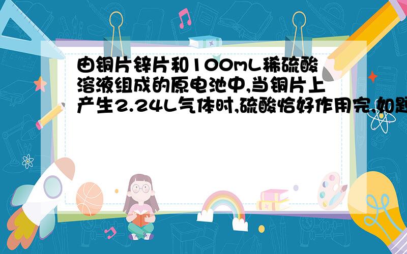 由铜片锌片和100mL稀硫酸溶液组成的原电池中,当铜片上产生2.24L气体时,硫酸恰好作用完,如题 谢谢了（1）锌片质量减轻了多少克? （2）原稀硫酸溶液的物质的量的浓度是多少?