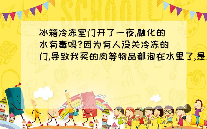 冰箱冷冻室门开了一夜,融化的水有毒吗?因为有人没关冷冻的门,导致我买的肉等物品都泡在水里了,是从上面滴下来,这水有毒没?