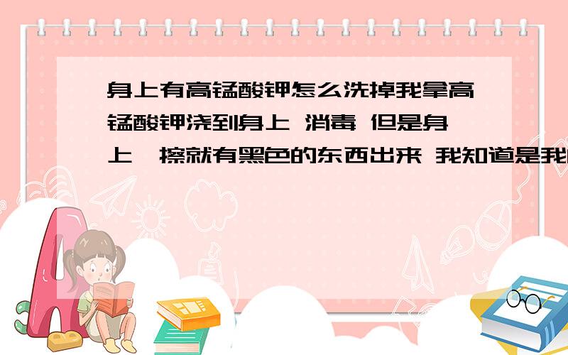 身上有高锰酸钾怎么洗掉我拿高锰酸钾浇到身上 消毒 但是身上一擦就有黑色的东西出来 我知道是我的身上有了一层高锰酸钾因为我是一身 把它 在一次洗澡的过程中把它清楚