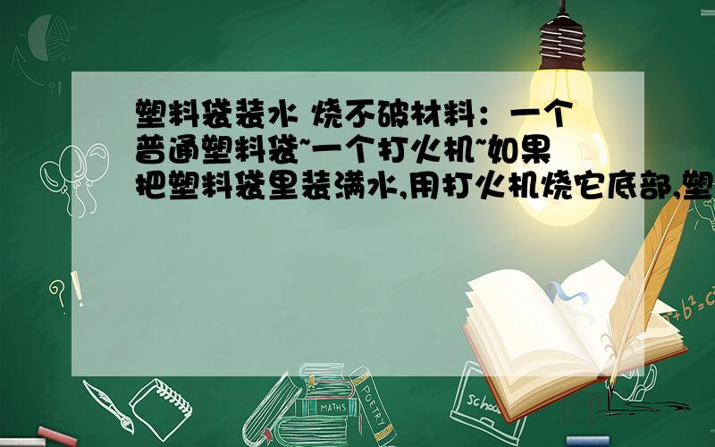 塑料袋装水 烧不破材料：一个普通塑料袋~一个打火机~如果把塑料袋里装满水,用打火机烧它底部,塑料袋不会立刻破掉~请问：试验结果有没有被应用到生活中，请补充个例子，