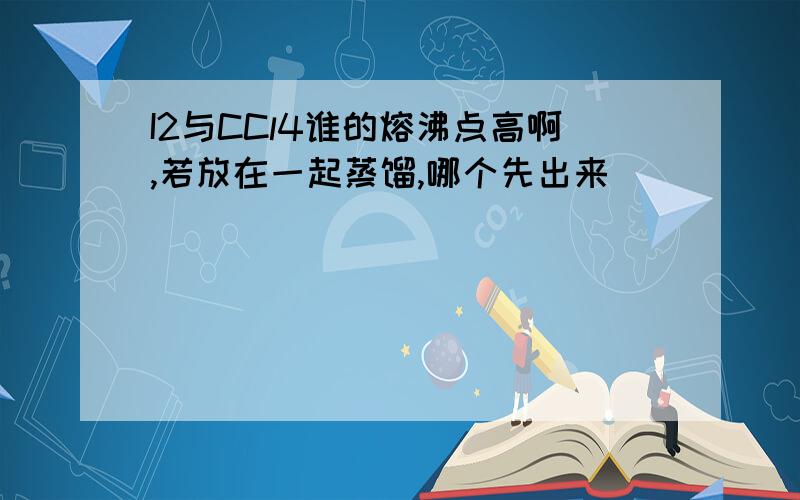 I2与CCl4谁的熔沸点高啊,若放在一起蒸馏,哪个先出来