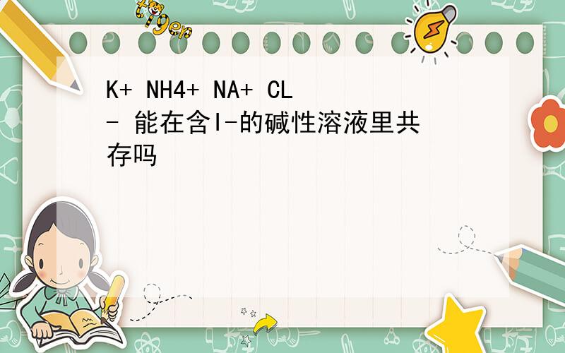 K+ NH4+ NA+ CL- 能在含I-的碱性溶液里共存吗