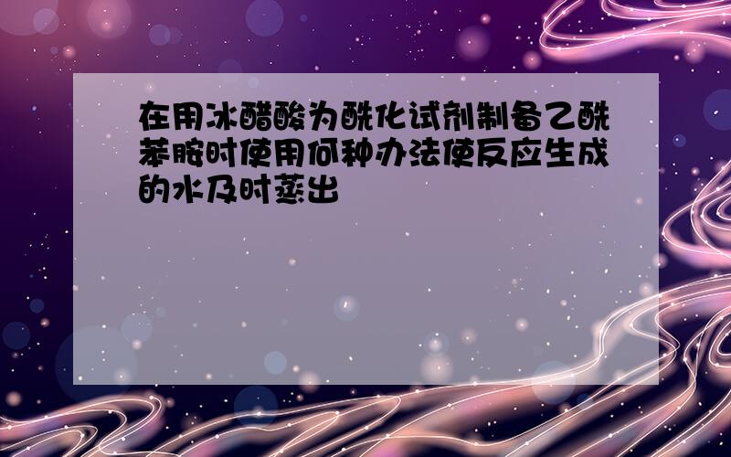 在用冰醋酸为酰化试剂制备乙酰苯胺时使用何种办法使反应生成的水及时蒸出