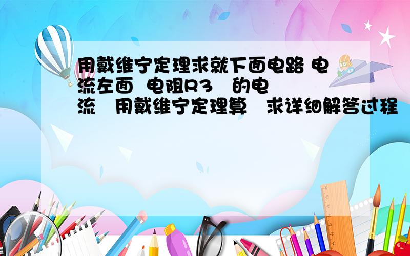 用戴维宁定理求就下面电路 电流左面  电阻R3   的电流   用戴维宁定理算   求详细解答过程  谢谢