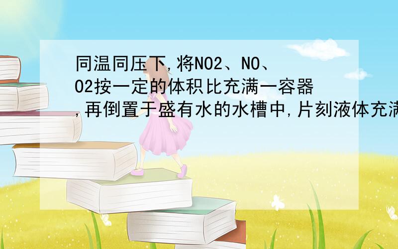 同温同压下,将NO2、NO、O2按一定的体积比充满一容器,再倒置于盛有水的水槽中,片刻液体充满了容器.则反应前NO2、NO、O2的体积比是A．1︰1︰1 B．4︰3︰1 C．4︰24︰17 D．4︰16︰7请说明一下原因