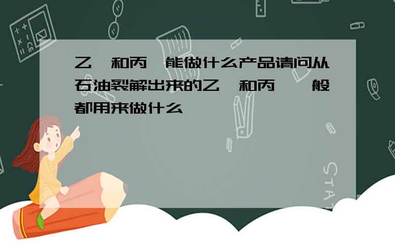 乙烯和丙烯能做什么产品请问从石油裂解出来的乙烯和丙烯一般都用来做什么,