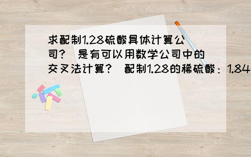 求配制1.28硫酸具体计算公司?(是有可以用数学公司中的交叉法计算?)配制1.28的稀硫酸：1.84浓硫酸用量：0.56 ,纯水用量：0.28,这样子是否正确,请高手指点,谢谢!