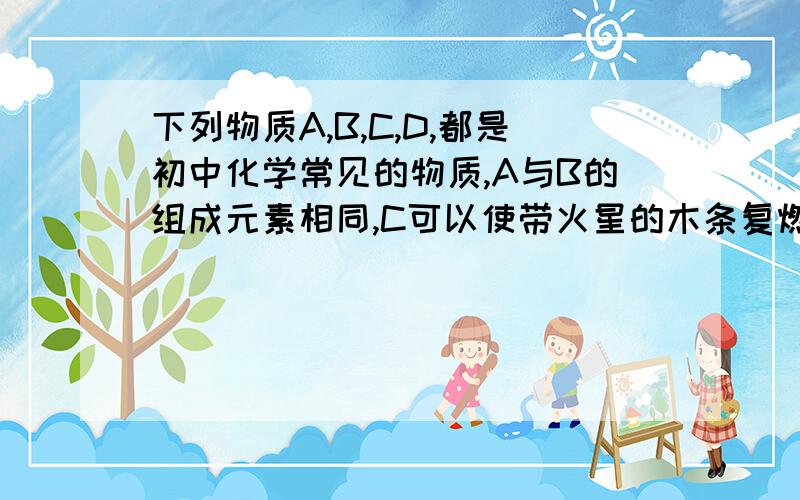 下列物质A,B,C,D,都是初中化学常见的物质,A与B的组成元素相同,C可以使带火星的木条复燃,D是一中无色单质气体