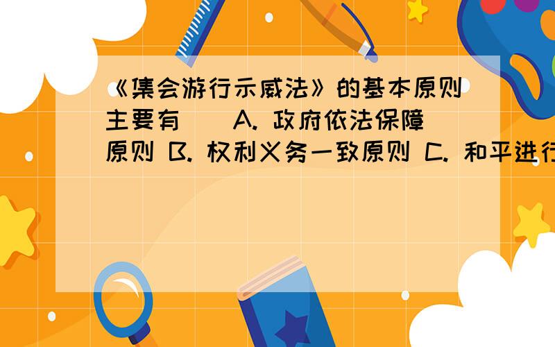 《集会游行示威法》的基本原则主要有（）A. 政府依法保障原则 B. 权利义务一致原则 C. 和平进行原则 D. 自