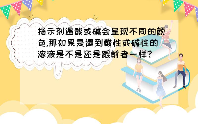 指示剂遇酸或碱会呈现不同的颜色,那如果是遇到酸性或碱性的溶液是不是还是跟前者一样?