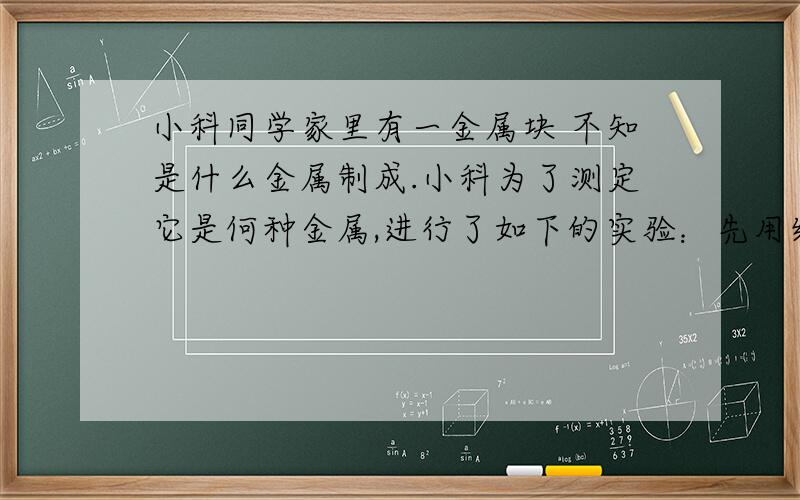 小科同学家里有一金属块 不知是什么金属制成.小科为了测定它是何种金属,进行了如下的实验：先用细线吊着金属块挂在弹簧测力计上,弹簧测力计的示数如图甲所示,然后将金属块浸没在水