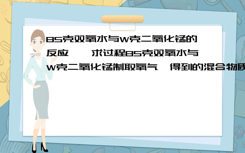 85克双氧水与W克二氧化锰的反应……求过程85克双氧水与W克二氧化锰制取氧气,得到的混合物质量仍为85克,求原溶液中过氧化氢的质量分数.