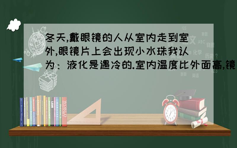 冬天,戴眼镜的人从室内走到室外,眼镜片上会出现小水珠我认为：液化是遇冷的.室内温度比外面高,镜片温度也就比外面高.那我走出去高的温度（镜片）遇到外面冷的空气就液化了.但是答案