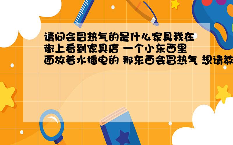 请问会冒热气的是什么家具我在街上看到家具店 一个小东西里面放着水插电的 那东西会冒热气 想请教一下谁知道那是什么家具 叫什么