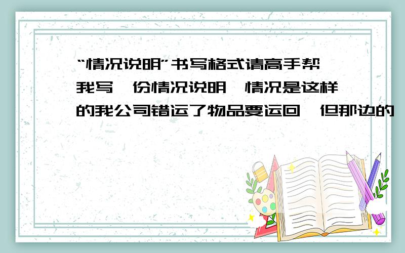 “情况说明”书写格式请高手帮我写一份情况说明,情况是这样的我公司错运了物品要运回,但那边的一份情况说明.