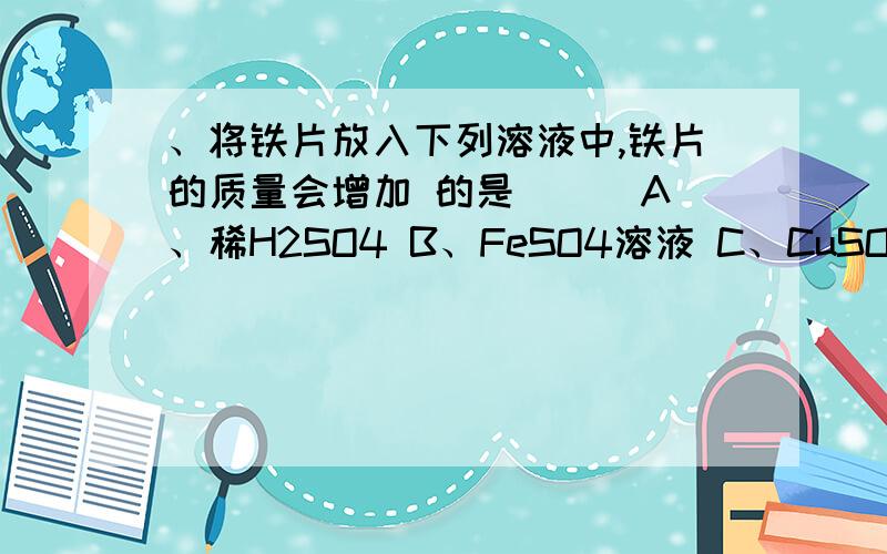 、将铁片放入下列溶液中,铁片的质量会增加 的是（ ） A、稀H2SO4 B、FeSO4溶液 C、CuSO4溶液 D、稀HCL