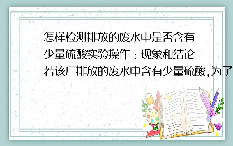 怎样检测排放的废水中是否含有少量硫酸实验操作：现象和结论若该厂排放的废水中含有少量硫酸,为了除去硫酸,降低对水的污染,有同学建议,应该将该厂的废水和含有少量氢氧化钠的废水按