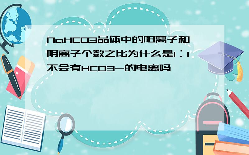 NaHCO3晶体中的阳离子和阴离子个数之比为什么是1；1不会有HCO3-的电离吗