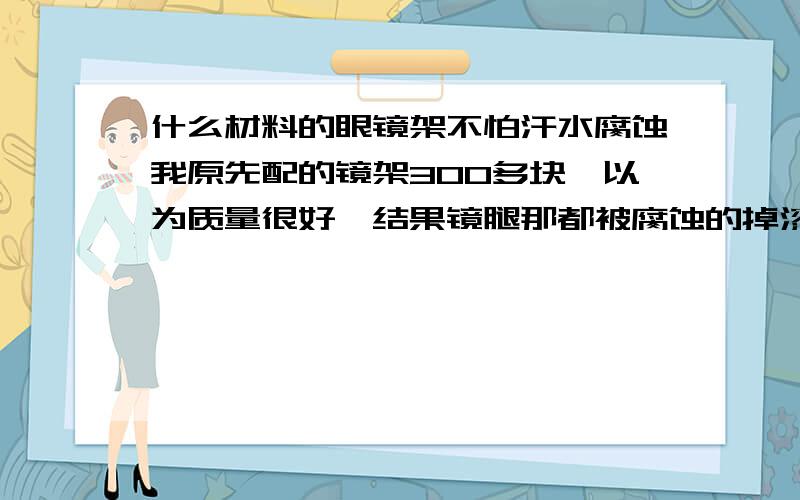 什么材料的眼镜架不怕汗水腐蚀我原先配的镜架300多块,以为质量很好,结果镜腿那都被腐蚀的掉漆了.所以来问问什么材料的不怕汗水腐蚀.