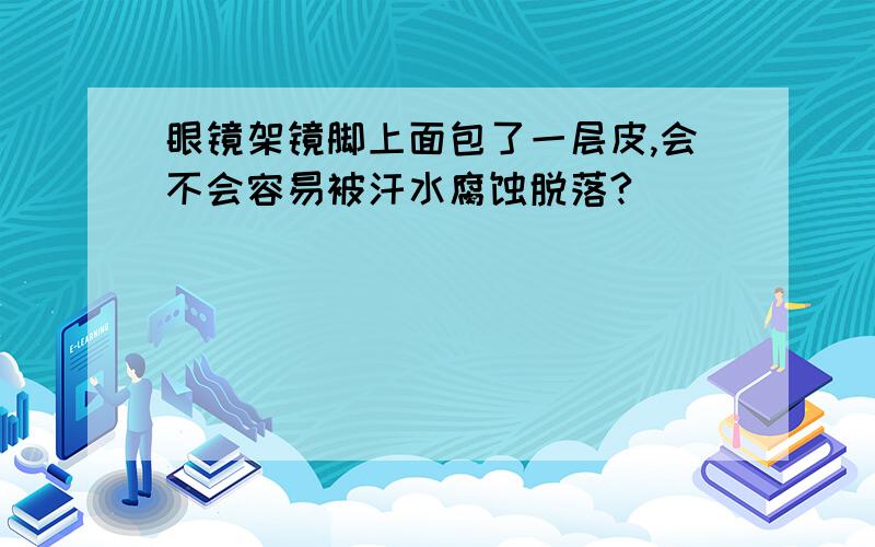 眼镜架镜脚上面包了一层皮,会不会容易被汗水腐蚀脱落?