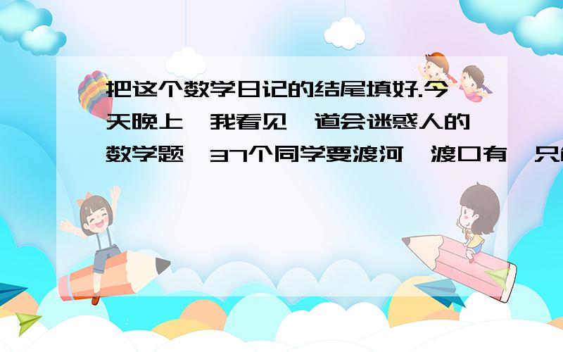 把这个数学日记的结尾填好.今天晚上,我看见一道会迷惑人的数学题,37个同学要渡河,渡口有一只能乘上5人的空小船,他们要全部渡过河,至少要使用这只小船多少次?粗心的人往往会忽略“空小