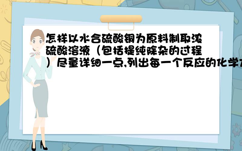 怎样以水合硫酸铜为原料制取浓硫酸溶液（包括提纯除杂的过程）尽量详细一点,列出每一个反应的化学方程式,写出实验过程中可能出现的危险,出现危险时的解决方法（即实验时的注意事项