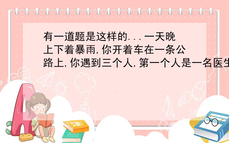 有一道题是这样的...一天晚上下着暴雨,你开着车在一条公路上,你遇到三个人,第一个人是一名医生,他救过你的命,你做梦都想抱达他,如果你不让他上车你就在也没有机会报答他了.第二个是一