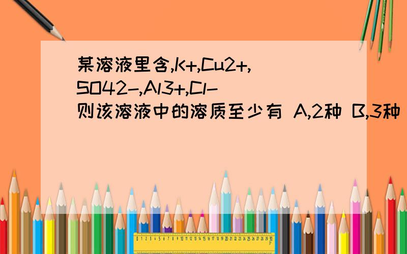 某溶液里含,K+,Cu2+,SO42-,Al3+,Cl-则该溶液中的溶质至少有 A,2种 B,3种 C,4种 D,5种 写出理由,与具体的已知选B求解答不要网上的