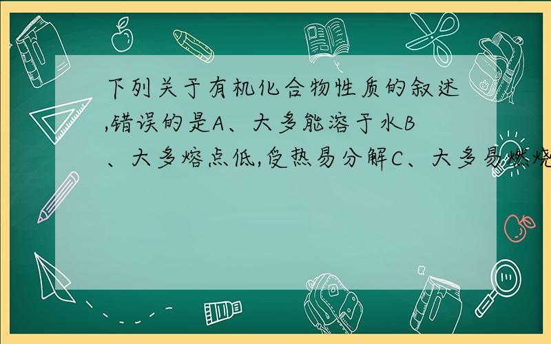 下列关于有机化合物性质的叙述,错误的是A、大多能溶于水B、大多熔点低,受热易分解C、大多易燃烧D、大多不导电