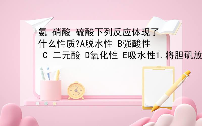 氨 硝酸 硫酸下列反应体现了什么性质?A脱水性 B强酸性 C 二元酸 D氧化性 E吸水性1.将胆矾放入装有浓硫酸的干燥器中（ )2.NAOH与H2SO4反应,可以生成NA2SO4和NAHSO4这两种盐（ ）3.在烧杯中放入蔗