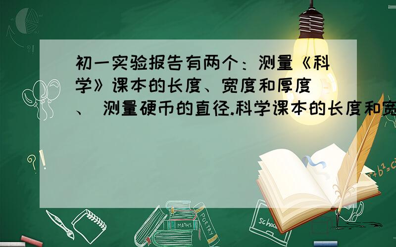 初一实验报告有两个：测量《科学》课本的长度、宽度和厚度 、 测量硬币的直径.科学课本的长度和宽度和厚度给你们,你们写一下就可以了.长 21.94cm 宽 18.21 cm 厚1.09cm 硬币的直径 2.98cm 材料