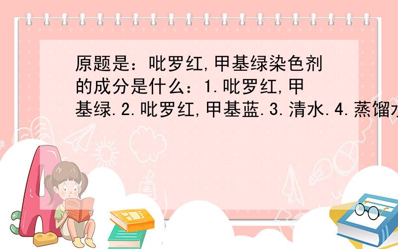 原题是：吡罗红,甲基绿染色剂的成分是什么：1.吡罗红,甲基绿.2.吡罗红,甲基蓝.3.清水.4.蒸馏水.5.0.9%NaCl溶液.6.乙酸钾.7.乙酸.8.乙酸钠.9.盐酸.A.1367 B.2489 C.2378 D.1478