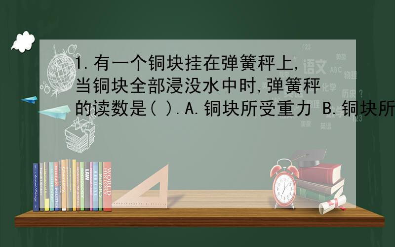 1.有一个铜块挂在弹簧秤上,当铜块全部浸没水中时,弹簧秤的读数是( ).A.铜块所受重力 B.铜块所受浮力 C.铜块所受重力与浮力之差2.一个实心的铁球和一个实心的铝球在空气中用弹簧秤称时物