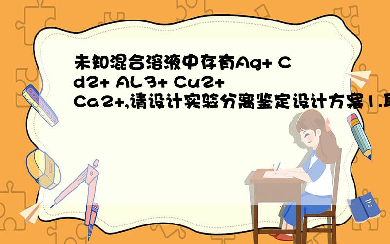 未知混合溶液中存有Ag+ Cd2+ AL3+ Cu2+ Ca2+,请设计实验分离鉴定设计方案1.取一滴混合溶液在点滴板上+一滴0.5MOL/L的K4[FE(CN)6)——红棕色沉淀——检出铜离子2.加盐酸——氯化银；Cd2+ AL3+ Cu2+ Ca2+3.