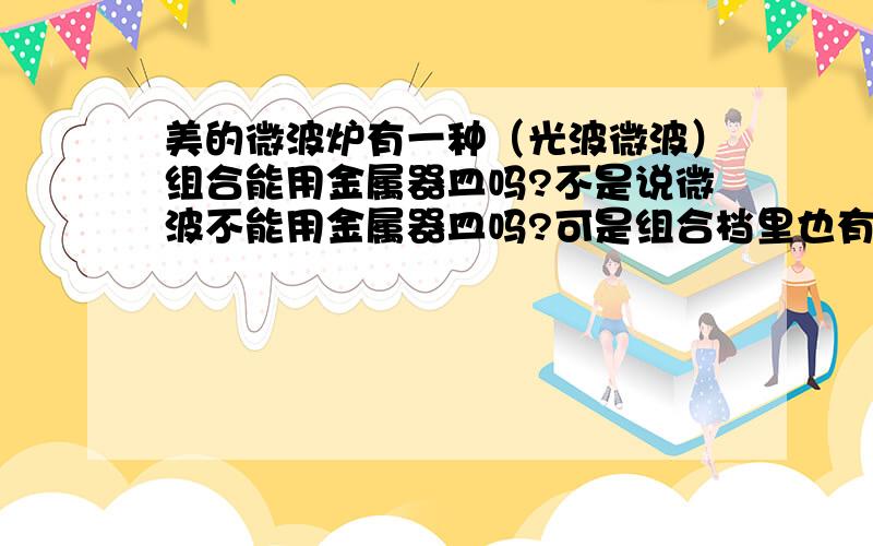 美的微波炉有一种（光波微波）组合能用金属器皿吗?不是说微波不能用金属器皿吗?可是组合档里也有一段...美的微波炉有一种（光波微波）组合能用金属器皿吗?不是说微波不能用金属器皿