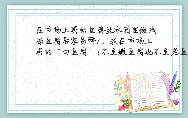 在市场上买的豆腐放冰箱里做成冻豆腐后容易碎1、我在市场上买的“白豆腐”（不是嫩豆腐也不是老豆腐,就是普通豆腐）想放冰箱里做成“冻豆腐”,可是做出来的“冻豆腐”易碎、不结实