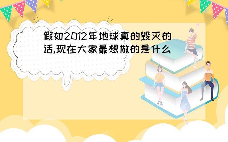 假如2012年地球真的毁灭的话,现在大家最想做的是什么