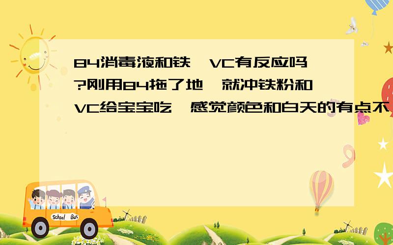 84消毒液和铁,VC有反应吗?刚用84拖了地,就冲铁粉和VC给宝宝吃,感觉颜色和白天的有点不一样,是不是和84超反应了呀?