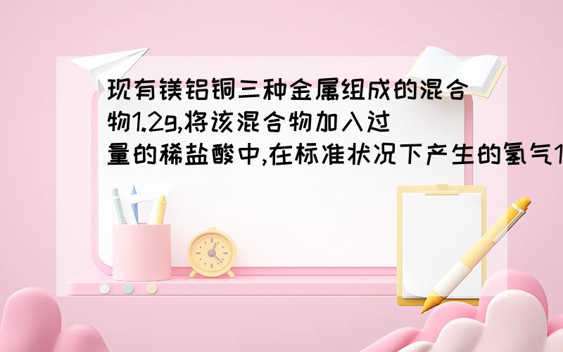 现有镁铝铜三种金属组成的混合物1.2g,将该混合物加入过量的稀盐酸中,在标准状况下产生的氢气1.21L反应过后滤得0.2g沉淀1；求该混合物中铝的质量分数2；若将等量的该混合物投入过量的烧