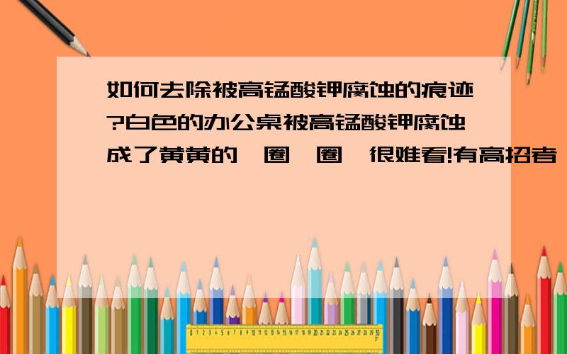 如何去除被高锰酸钾腐蚀的痕迹?白色的办公桌被高锰酸钾腐蚀成了黄黄的一圈一圈,很难看!有高招者,谢谢!如能说明化学原理,那么会不胜感激,++++分!